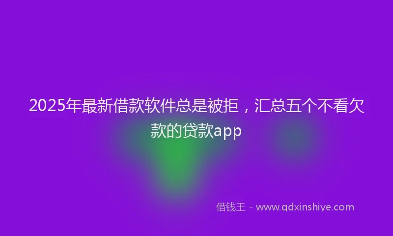 2025年最新借款软件总是被拒，汇总五个不看欠款的贷款app