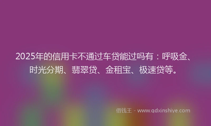 2025年的信用卡不通过车贷能过吗有：呼吸金、时光分期、翡翠贷、金租宝、极速贷等。