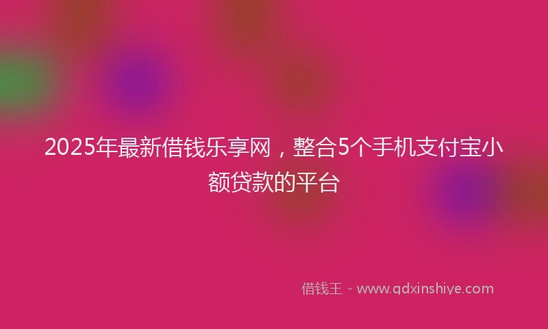 2025年最新借钱乐享网，整合5个手机支付宝小额贷款的平台