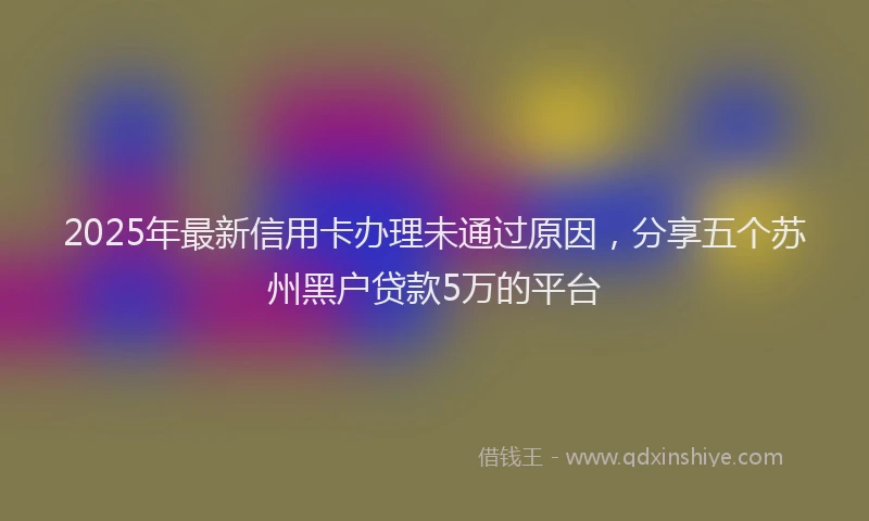 2025年最新信用卡办理未通过原因，分享五个苏州黑户贷款5万的平台