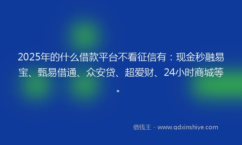 2025年的什么借款平台不看征信有：现金秒融易宝、甄易借通、众安贷、超爱财、24小时商城等。