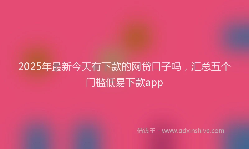 2025年最新今天有下款的网贷口子吗，汇总五个门槛低易下款app