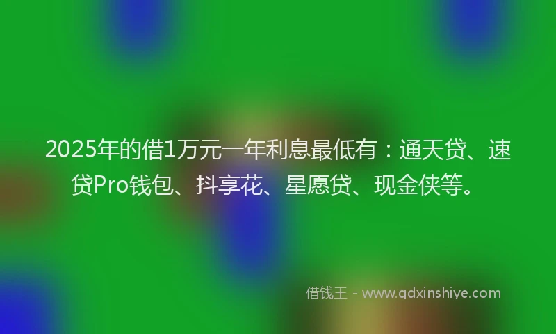 2025年的借1万元一年利息最低有：通天贷、速贷Pro钱包、抖享花、星愿贷、现金侠等。