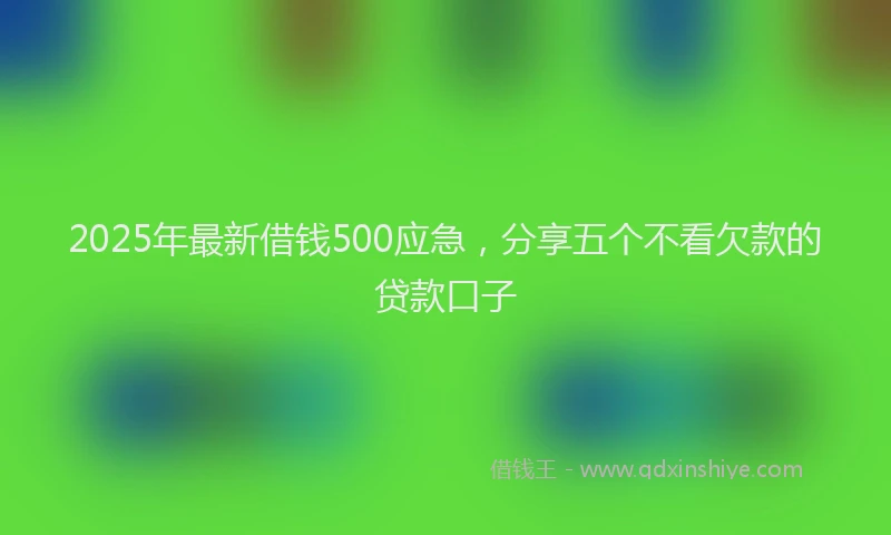 2025年最新借钱500应急，分享五个不看欠款的贷款口子