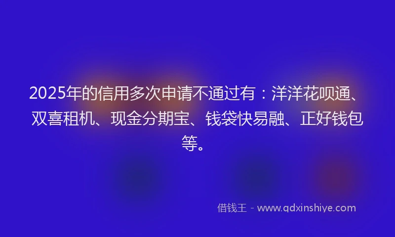 2025年的信用多次申请不通过有：洋洋花呗通、双喜租机、现金分期宝、钱袋快易融、正好钱包等。