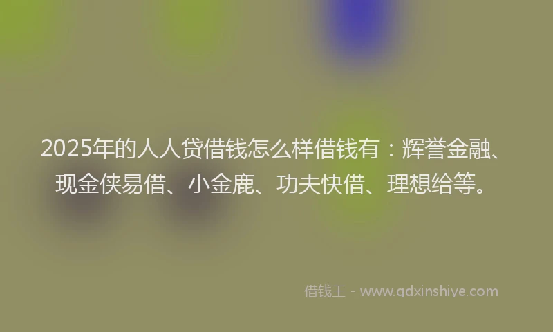 2025年的人人贷借钱怎么样借钱有：辉誉金融、现金侠易借、小金鹿、功夫快借、理想给等。