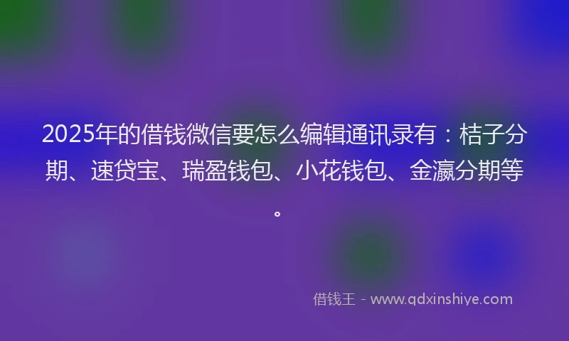 2025年的借钱微信要怎么编辑通讯录有：桔子分期、速贷宝、瑞盈钱包、小花钱包、金瀛分期等。