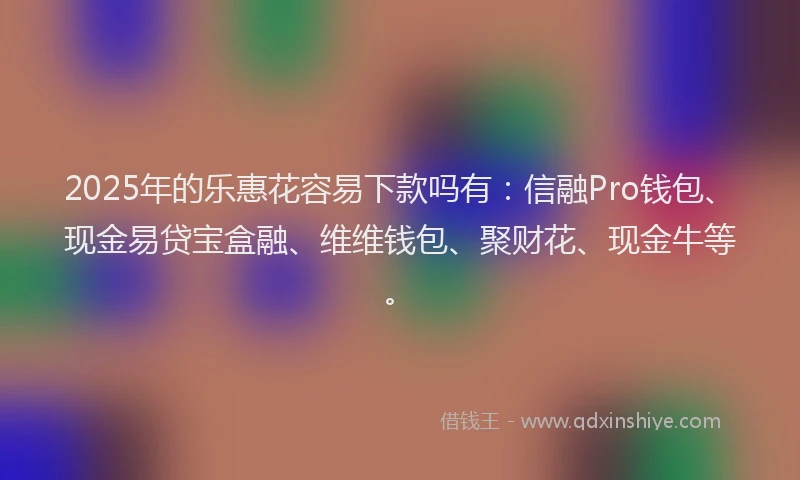 2025年的乐惠花容易下款吗有：信融Pro钱包、现金易贷宝盒融、维维钱包、聚财花、现金牛等。