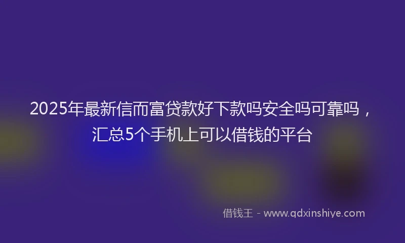 2025年最新信而富贷款好下款吗安全吗可靠吗，汇总5个手机上可以借钱的平台
