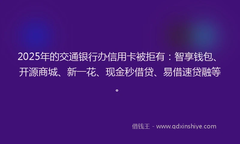 2025年的交通银行办信用卡被拒有：智享钱包、开源商城、新一花、现金秒借贷、易借速贷融等。