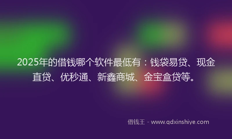 2025年的借钱哪个软件最低有：钱袋易贷、现金直贷、优秒通、新鑫商城、金宝盒贷等。
