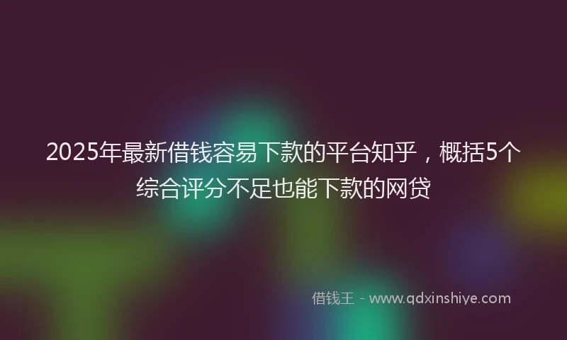 2025年最新借钱容易下款的平台知乎，概括5个综合评分不足也能下款的网贷