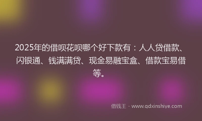 2025年的借呗花呗哪个好下款有：人人贷借款、闪银通、钱满满贷、现金易融宝盒、借款宝易借等。