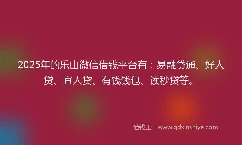 2025年的乐山微信借钱平台有：易融贷通、好人贷、宜人贷、有钱钱包、读秒贷等。