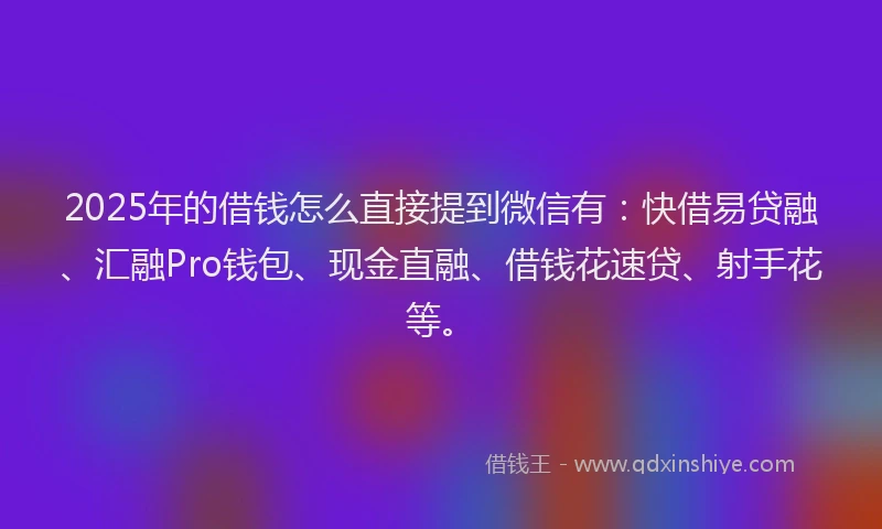 2025年的借钱怎么直接提到微信有：快借易贷融、汇融Pro钱包、现金直融、借钱花速贷、射手花等。