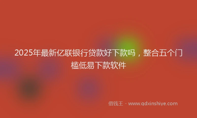 2025年最新亿联银行贷款好下款吗，整合五个门槛低易下款软件