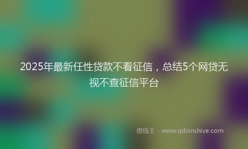 2025年最新任性贷款不看征信，总结5个网贷无视不查征信平台