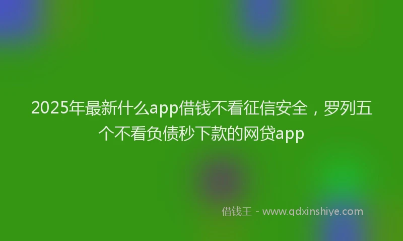 2025年最新什么app借钱不看征信安全，罗列五个不看负债秒下款的网贷app