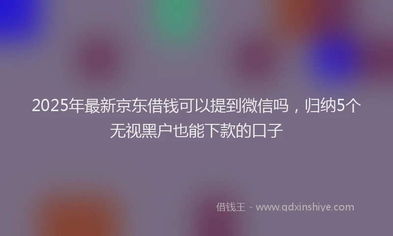 2025年最新京东借钱可以提到微信吗，归纳5个无视黑户也能下款的口子