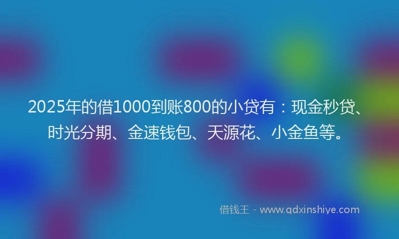 2025年的借1000到账800的小贷有：现金秒贷、时光分期、金速钱包、天源花、小金鱼等。