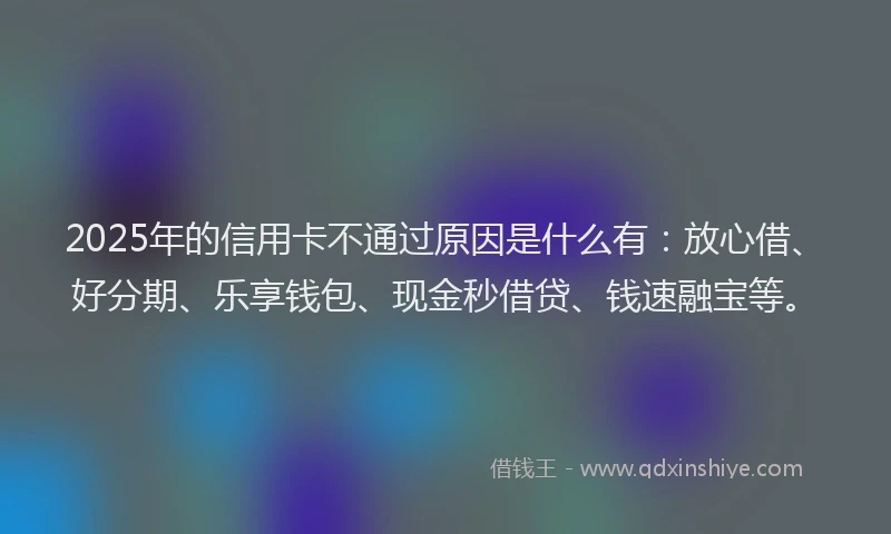 2025年的信用卡不通过原因是什么有：放心借、好分期、乐享钱包、现金秒借贷、钱速融宝等。
