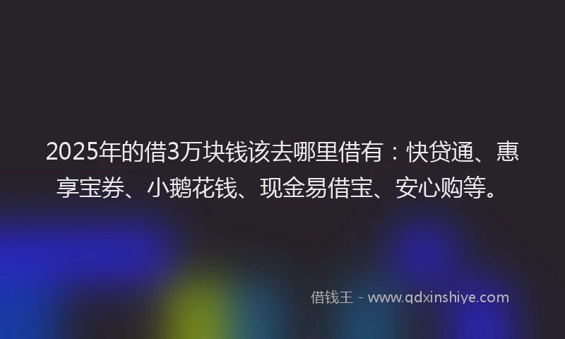 2025年的借3万块钱该去哪里借有：快贷通、惠享宝券、小鹅花钱、现金易借宝、安心购等。