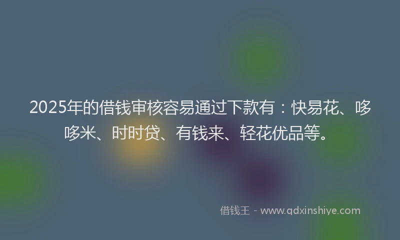 2025年的借钱审核容易通过下款有：快易花、哆哆米、时时贷、有钱来、轻花优品等。