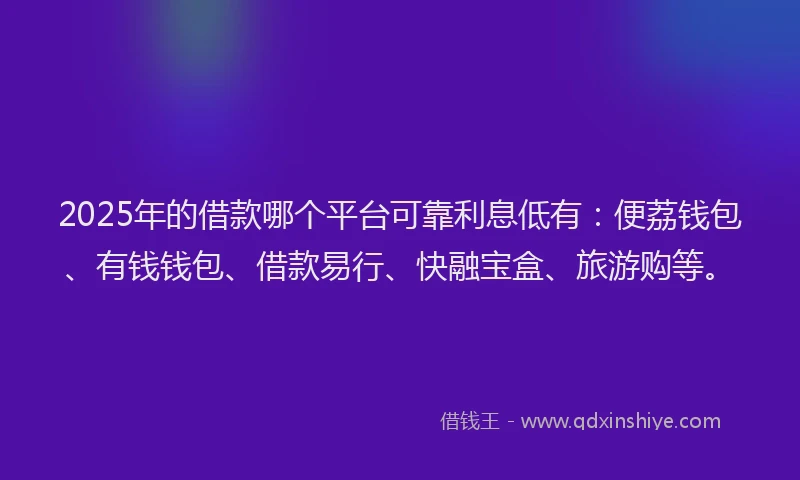 2025年的借款哪个平台可靠利息低有：便荔钱包、有钱钱包、借款易行、快融宝盒、旅游购等。