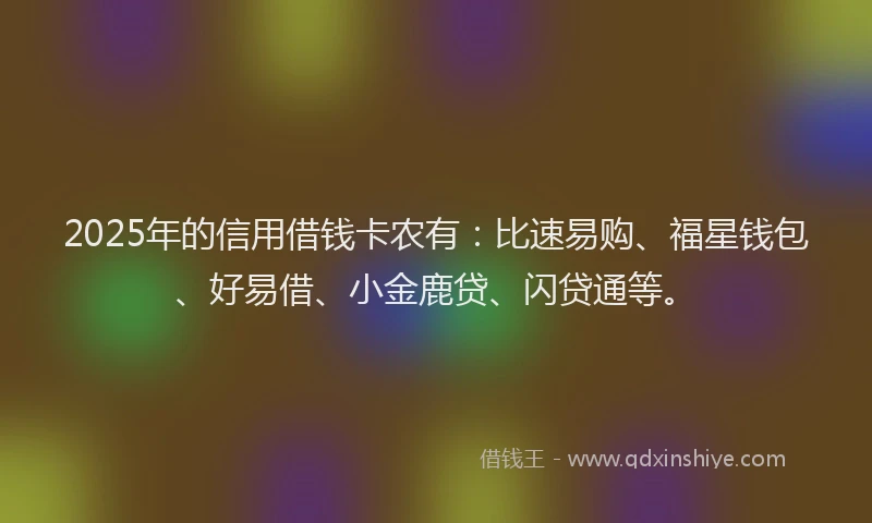 2025年的信用借钱卡农有：比速易购、福星钱包、好易借、小金鹿贷、闪贷通等。