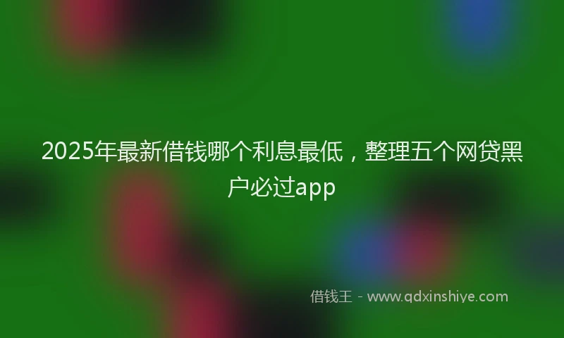 2025年最新借钱哪个利息最低，整理五个网贷黑户必过app
