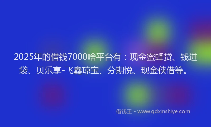 2025年的借钱7000啥平台有：现金蜜蜂贷、钱进袋、贝乐享-飞鑫琼宝、分期悦、现金侠借等。