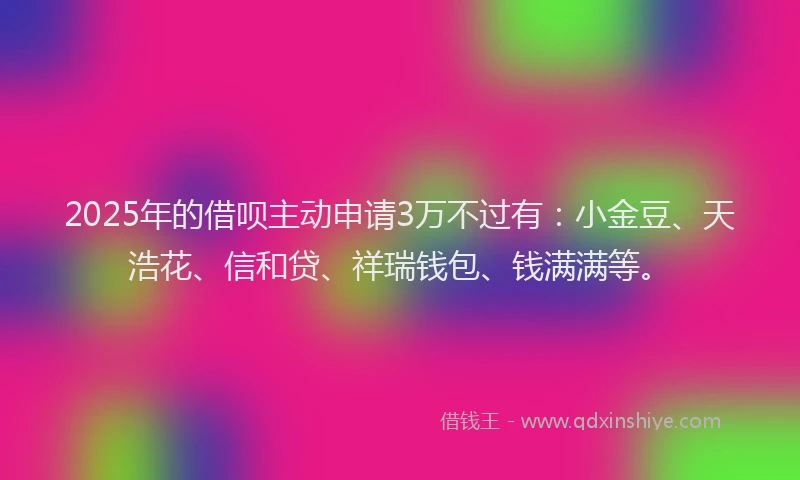 2025年的借呗主动申请3万不过有：小金豆、天浩花、信和贷、祥瑞钱包、钱满满等。