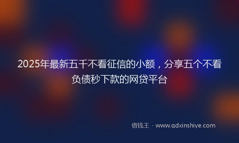 2025年最新五千不看征信的小额，分享五个不看负债秒下款的网贷平台