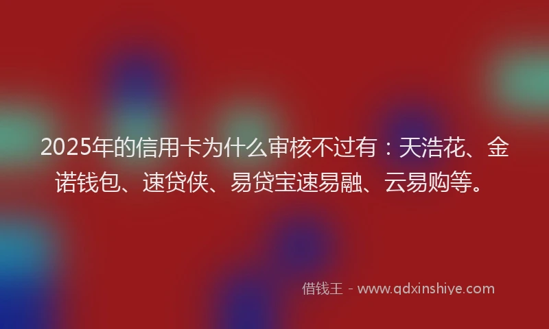 2025年的信用卡为什么审核不过有：天浩花、金诺钱包、速贷侠、易贷宝速易融、云易购等。