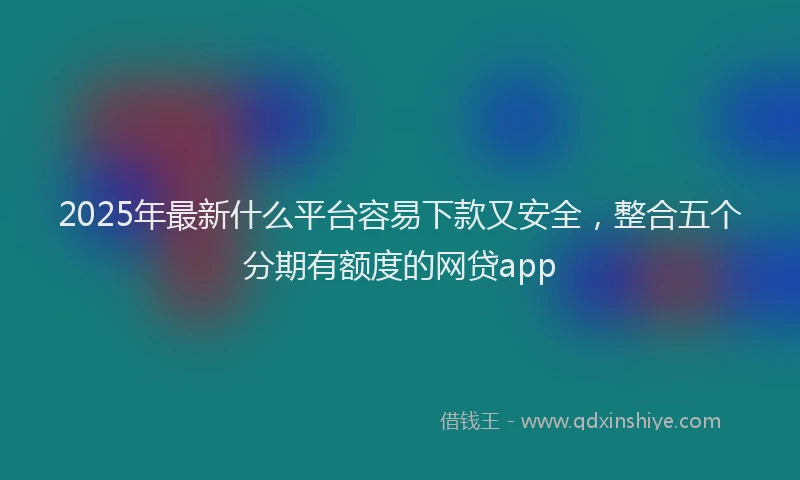 2025年最新什么平台容易下款又安全，整合五个分期有额度的网贷app