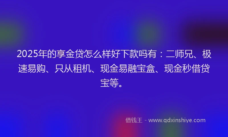 2025年的享金贷怎么样好下款吗有：二师兄、极速易购、只从租机、现金易融宝盒、现金秒借贷宝等。