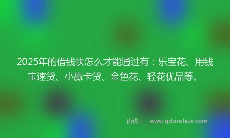 2025年的借钱快怎么才能通过有：乐宝花、用钱宝速贷、小赢卡贷、金色花、轻花优品等。