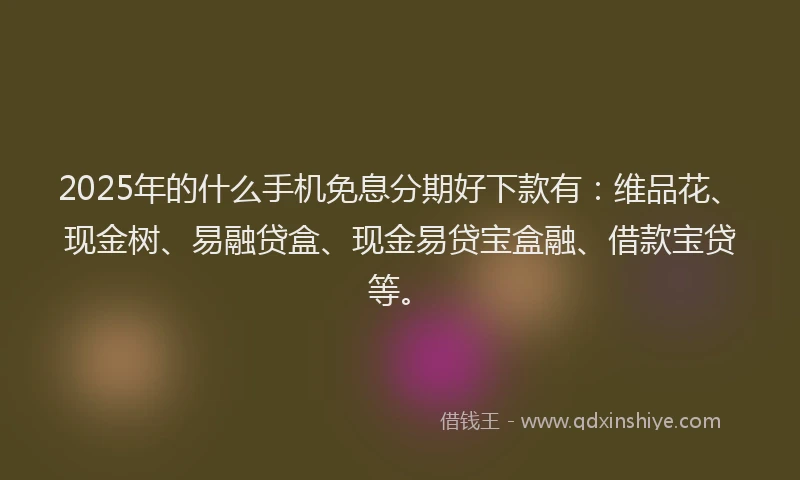 2025年的什么手机免息分期好下款有：维品花、现金树、易融贷盒、现金易贷宝盒融、借款宝贷等。