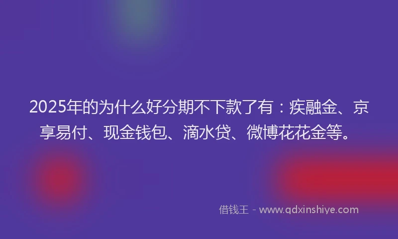 2025年的为什么好分期不下款了有：疾融金、京享易付、现金钱包、滴水贷、微博花花金等。