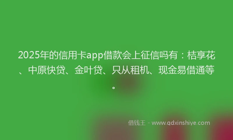 2025年的信用卡app借款会上征信吗有：桔享花、中原快贷、金叶贷、只从租机、现金易借通等。