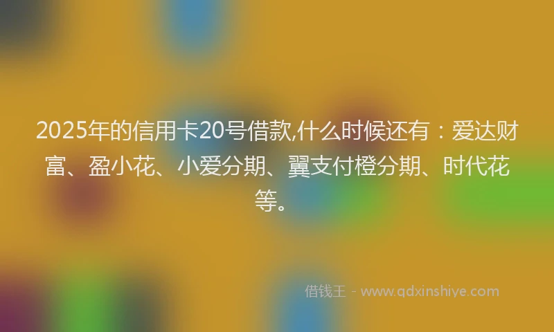 2025年的信用卡20号借款,什么时候还有：爱达财富、盈小花、小爱分期、翼支付橙分期、时代花等。
