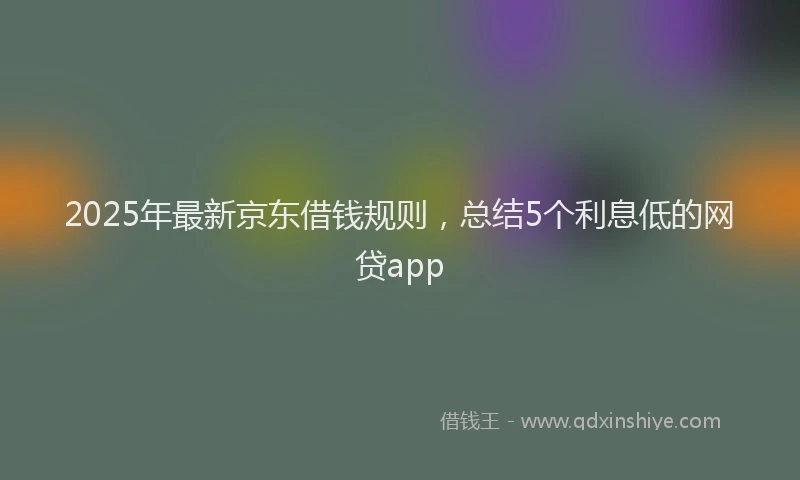 2025年最新京东借钱规则，总结5个利息低的网贷app