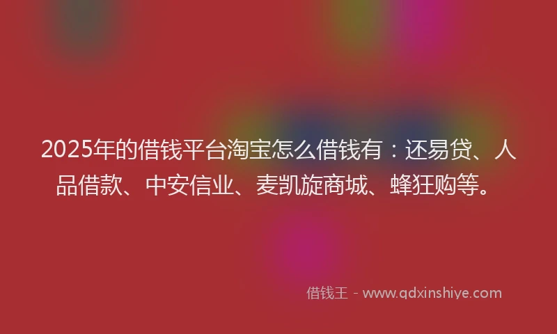 2025年的借钱平台淘宝怎么借钱有：还易贷、人品借款、中安信业、麦凯旋商城、蜂狂购等。