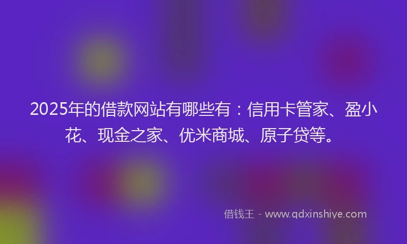 2025年的借款网站有哪些有：信用卡管家、盈小花、现金之家、优米商城、原子贷等。