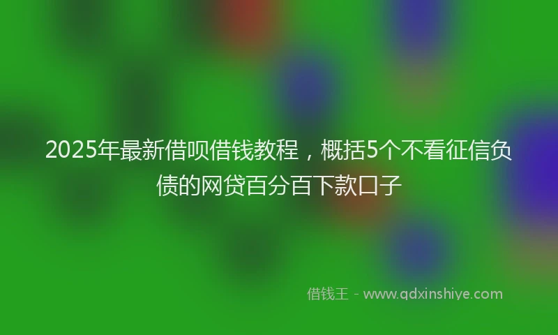 2025年最新借呗借钱教程，概括5个不看征信负债的网贷百分百下款口子