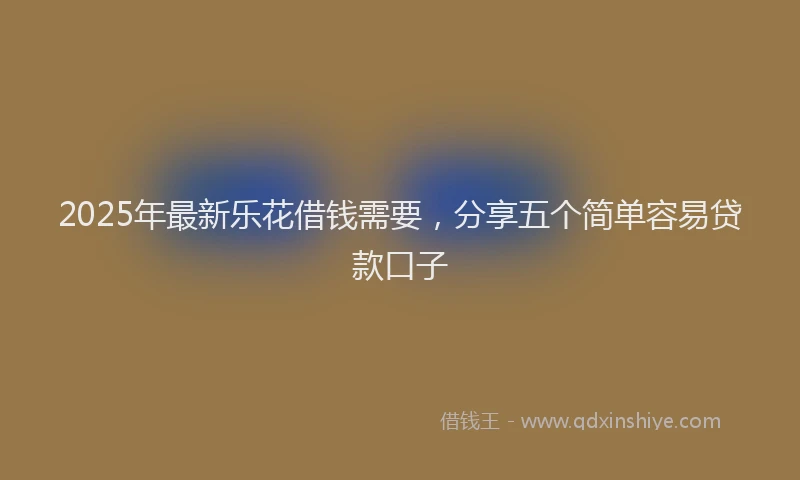 2025年最新乐花借钱需要，分享五个简单容易贷款口子