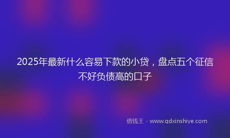 2025年最新什么容易下款的小贷，盘点五个征信不好负债高的口子