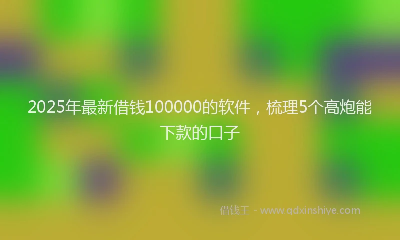 2025年最新借钱100000的软件，梳理5个高炮能下款的口子