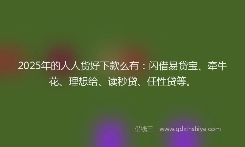 2025年的人人货好下款么有：闪借易贷宝、牵牛花、理想给、读秒贷、任性贷等。