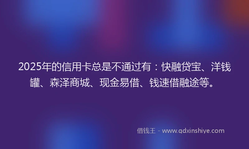 2025年的信用卡总是不通过有：快融贷宝、洋钱罐、森泽商城、现金易借、钱速借融途等。